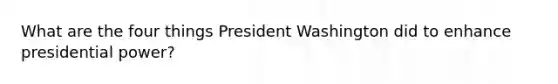 What are the four things President Washington did to enhance presidential power?