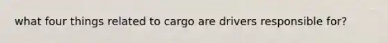 what four things related to cargo are drivers responsible for?