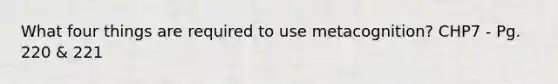 What four things are required to use metacognition? CHP7 - Pg. 220 & 221