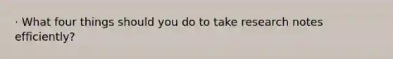 · What four things should you do to take research notes efficiently?