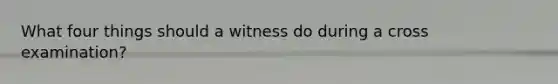 What four things should a witness do during a cross examination?