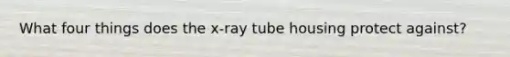 What four things does the x-ray tube housing protect against?