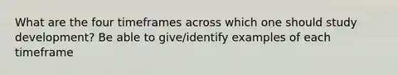 What are the four timeframes across which one should study development? Be able to give/identify examples of each timeframe