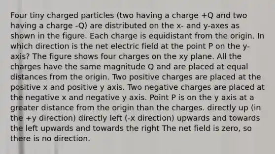 Four tiny charged particles (two having a charge +Q and two having a charge -Q) are distributed on the x- and y-axes as shown in the figure. Each charge is equidistant from the origin. In which direction is the net electric field at the point P on the y-axis? The figure shows four charges on the xy plane. All the charges have the same magnitude Q and are placed at equal distances from the origin. Two positive charges are placed at the positive x and positive y axis. Two negative charges are placed at the negative x and negative y axis. Point P is on the y axis at a greater distance from the origin than the charges. directly up (in the +y direction) directly left (-x direction) upwards and towards the left upwards and towards the right The net field is zero, so there is no direction.