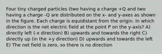 Four tiny charged particles (two having a charge +Q and two having a charge -Q are distributed on the x- and y-axes as shown in the figure. Each charge is equidistant from the origin. In which direction is the net electric field at the point P on the y-axis? A) directly left (-x direction) B) upwards and towards the right C) directly up (in the +y direction) D) upwards and towards the left E) The net field is zero, so there is no direction