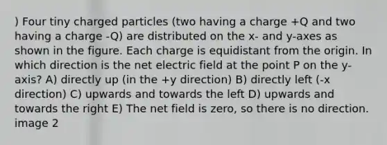 ) Four tiny charged particles (two having a charge +Q and two having a charge -Q) are distributed on the x- and y-axes as shown in the figure. Each charge is equidistant from the origin. In which direction is the net electric field at the point P on the y-axis? A) directly up (in the +y direction) B) directly left (-x direction) C) upwards and towards the left D) upwards and towards the right E) The net field is zero, so there is no direction. image 2