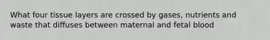 What four tissue layers are crossed by gases, nutrients and waste that diffuses between maternal and fetal blood