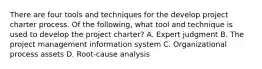 There are four tools and techniques for the develop project charter process. Of the following, what tool and technique is used to develop the project charter? A. Expert judgment B. The project management information system C. Organizational process assets D. Root-cause analysis