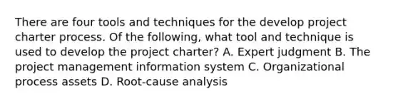 There are four tools and techniques for the develop project charter process. Of the following, what tool and technique is used to develop the project charter? A. Expert judgment B. The project management information system C. Organizational process assets D. Root-cause analysis