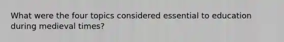 What were the four topics considered essential to education during medieval times?