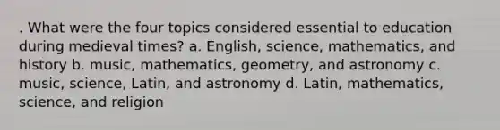 . What were the four topics considered essential to education during medieval times? a. English, science, mathematics, and history b. music, mathematics, geometry, and astronomy c. music, science, Latin, and astronomy d. Latin, mathematics, science, and religion