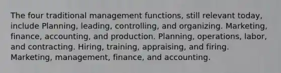 The four traditional management functions, still relevant today, include Planning, leading, controlling, and organizing. Marketing, finance, accounting, and production. Planning, operations, labor, and contracting. Hiring, training, appraising, and firing. Marketing, management, finance, and accounting.