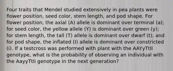 Four traits that Mendel studied extensively in pea plants were flower position, seed color, stem length, and pod shape. For flower position, the axial (A) allele is dominant over terminal (a); for seed color, the yellow allele (Y) is dominant over green (y); for stem length, the tall (T) allele is dominant over dwarf (t); and for pod shape, the inflated (I) allele is dominant over constricted (i). If a testcross was performed with plant with the AAYyTtII genotype, what is the probability of observing an individual with the AayyTtIi genotype in the next generation?