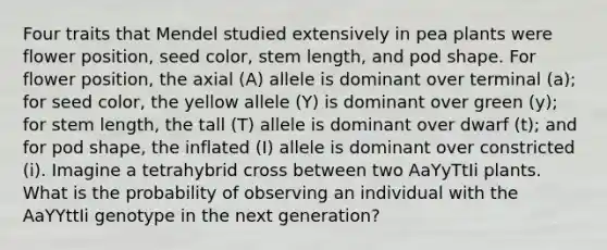 Four traits that Mendel studied extensively in pea plants were flower position, seed color, stem length, and pod shape. For flower position, the axial (A) allele is dominant over terminal (a); for seed color, the yellow allele (Y) is dominant over green (y); for stem length, the tall (T) allele is dominant over dwarf (t); and for pod shape, the inflated (I) allele is dominant over constricted (i). Imagine a tetrahybrid cross between two AaYyTtIi plants. What is the probability of observing an individual with the AaYYttIi genotype in the next generation?