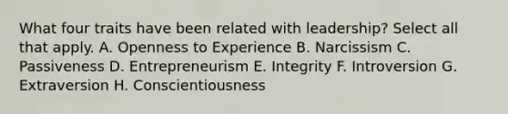 What four traits have been related with leadership? Select all that apply. A. Openness to Experience B. Narcissism C. Passiveness D. Entrepreneurism E. Integrity F. Introversion G. Extraversion H. Conscientiousness