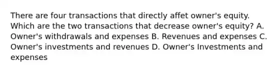 There are four transactions that directly affet owner's equity. Which are the two transactions that decrease owner's equity? A. Owner's withdrawals and expenses B. Revenues and expenses C. Owner's investments and revenues D. Owner's Investments and expenses