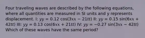 Four traveling waves are described by the following equations, where all quantities are measured in SI units and y represents displacement. I: 𝑦𝑦 = 0.12 cos(3𝑥𝑥 − 21𝑡𝑡) II: 𝑦𝑦 = 0.15 sin(6𝑥𝑥 + 42𝑡𝑡) III: 𝑦𝑦 = 0.13 cos(6𝑥𝑥 + 21𝑡𝑡) IV: 𝑦𝑦 = −0.27 sin(3𝑥𝑥 − 42𝑡𝑡) Which of these waves have the same period?