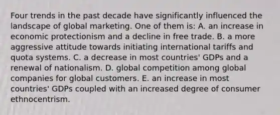 Four trends in the past decade have significantly influenced the landscape of global marketing. One of them is: A. an increase in economic protectionism and a decline in free trade. B. a more aggressive attitude towards initiating international tariffs and quota systems. C. a decrease in most countries' GDPs and a renewal of nationalism. D. global competition among global companies for global customers. E. an increase in most countries' GDPs coupled with an increased degree of consumer ethnocentrism.