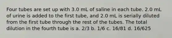 Four tubes are set up with 3.0 mL of saline in each tube. 2.0 mL of urine is added to the first tube, and 2.0 mL is serially diluted from the first tube through the rest of the tubes. The total dilution in the fourth tube is a. 2/3 b. 1/6 c. 16/81 d. 16/625