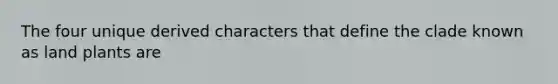 The four unique derived characters that define the clade known as land plants are