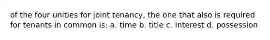 of the four unities for joint tenancy, the one that also is required for tenants in common is: a. time b. title c. interest d. possession