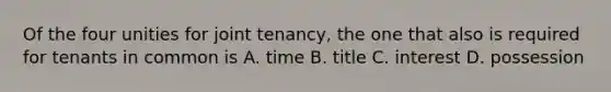 Of the four unities for joint tenancy, the one that also is required for tenants in common is A. time B. title C. interest D. possession