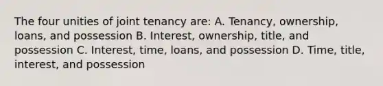 The four unities of joint tenancy are: A. Tenancy, ownership, loans, and possession B. Interest, ownership, title, and possession C. Interest, time, loans, and possession D. Time, title, interest, and possession