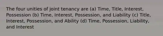 The four unities of joint tenancy are (a) Time, Title, Interest, Possession (b) Time, Interest, Possession, and Liability (c) Title, Interest, Possession, and Ability (d) Time, Possession, Liability, and Interest