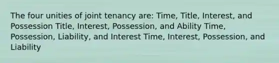 The four unities of joint tenancy are: Time, Title, Interest, and Possession Title, Interest, Possession, and Ability Time, Possession, Liability, and Interest Time, Interest, Possession, and Liability