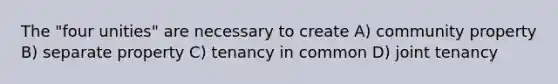 The "four unities" are necessary to create A) community property B) separate property C) tenancy in common D) joint tenancy