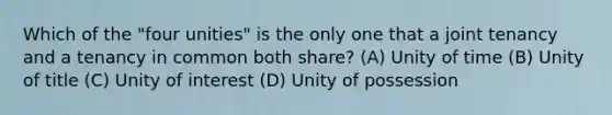 Which of the "four unities" is the only one that a joint tenancy and a tenancy in common both share? (A) Unity of time (B) Unity of title (C) Unity of interest (D) Unity of possession