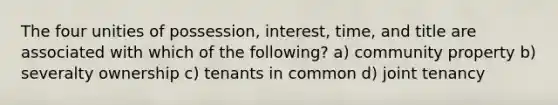 The four unities of possession, interest, time, and title are associated with which of the following? a) community property b) severalty ownership c) tenants in common d) joint tenancy