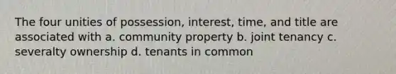 The four unities of possession, interest, time, and title are associated with a. community property b. joint tenancy c. severalty ownership d. tenants in common