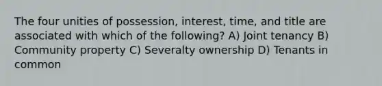 The four unities of possession, interest, time, and title are associated with which of the following? A) Joint tenancy B) Community property C) Severalty ownership D) Tenants in common