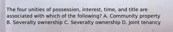 The four unities of possession, interest, time, and title are associated with which of the following? A. Community property B. Severalty ownership C. Severalty ownership D. Joint tenancy