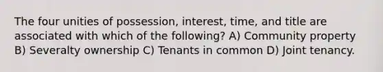 The four unities of possession, interest, time, and title are associated with which of the following? A) Community property B) Severalty ownership C) Tenants in common D) Joint tenancy.