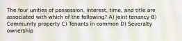 The four unities of possession, interest, time, and title are associated with which of the following? A) Joint tenancy B) Community property C) Tenants in common D) Severalty ownership