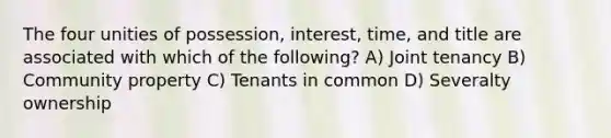 The four unities of possession, interest, time, and title are associated with which of the following? A) Joint tenancy B) Community property C) Tenants in common D) Severalty ownership