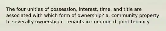 The four unities of possession, interest, time, and title are associated with which form of ownership? a. community property b. severalty ownership c. tenants in common d. joint tenancy