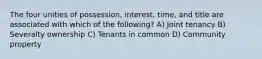 The four unities of possession, interest, time, and title are associated with which of the following? A) Joint tenancy B) Severalty ownership C) Tenants in common D) Community property