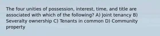 The four unities of possession, interest, time, and title are associated with which of the following? A) Joint tenancy B) Severalty ownership C) Tenants in common D) Community property