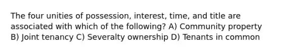 The four unities of possession, interest, time, and title are associated with which of the following? A) Community property B) Joint tenancy C) Severalty ownership D) Tenants in common