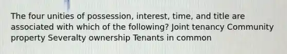 The four unities of possession, interest, time, and title are associated with which of the following? Joint tenancy Community property Severalty ownership Tenants in common