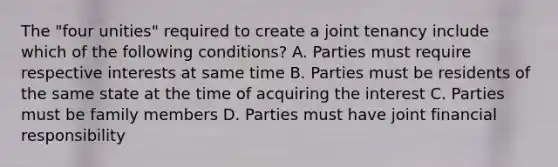 The "four unities" required to create a joint tenancy include which of the following conditions? A. Parties must require respective interests at same time B. Parties must be residents of the same state at the time of acquiring the interest C. Parties must be family members D. Parties must have joint financial responsibility