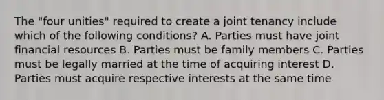 The "four unities" required to create a joint tenancy include which of the following conditions? A. Parties must have joint financial resources B. Parties must be family members C. Parties must be legally married at the time of acquiring interest D. Parties must acquire respective interests at the same time