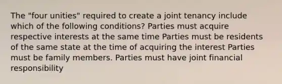 The "four unities" required to create a joint tenancy include which of the following conditions? Parties must acquire respective interests at the same time Parties must be residents of the same state at the time of acquiring the interest Parties must be family members. Parties must have joint financial responsibility