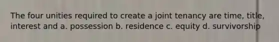 The four unities required to create a joint tenancy are time, title, interest and a. possession b. residence c. equity d. survivorship