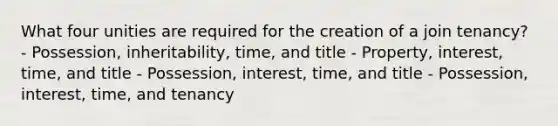 What four unities are required for the creation of a join tenancy? - Possession, inheritability, time, and title - Property, interest, time, and title - Possession, interest, time, and title - Possession, interest, time, and tenancy