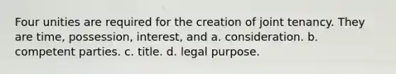 Four unities are required for the creation of joint tenancy. They are time, possession, interest, and a. consideration. b. competent parties. c. title. d. legal purpose.