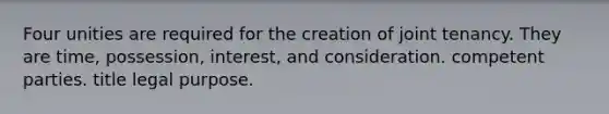 Four unities are required for the creation of joint tenancy. They are time, possession, interest, and consideration. competent parties. title legal purpose.